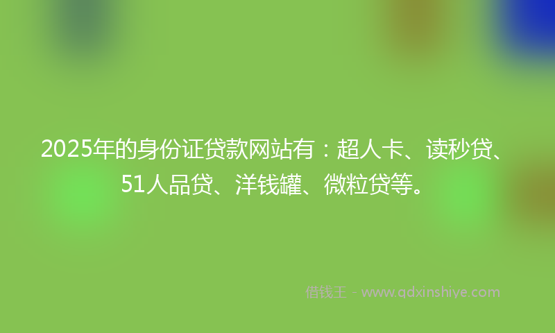 2025年的身份证贷款网站有：超人卡、读秒贷、51人品贷、洋钱罐、微粒贷等。