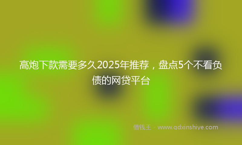 高炮下款需要多久2025年推荐，盘点5个不看负债的网贷平台