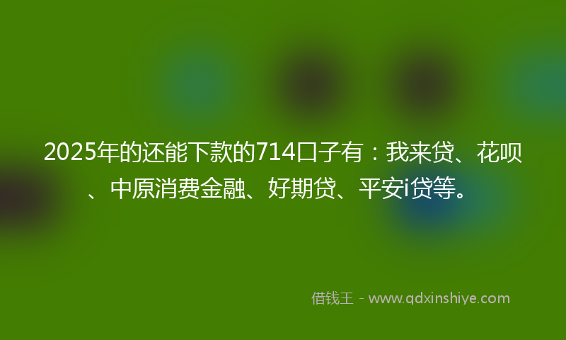 2025年的还能下款的714口子有：我来贷、花呗、中原消费金融、好期贷、平安i贷等。