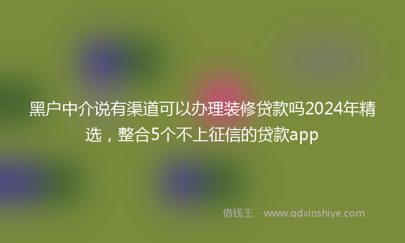 黑户中介说有渠道可以办理装修贷款吗2024年精选，整合5个不上征信的贷款app