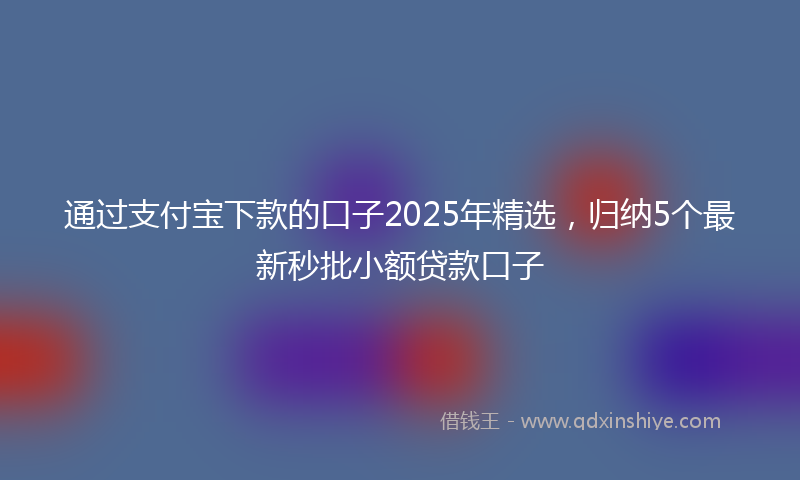 通过支付宝下款的口子2025年精选，归纳5个最新秒批小额贷款口子