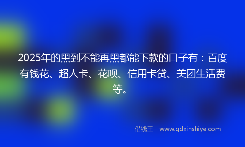 2025年的黑到不能再黑都能下款的口子有：百度有钱花、超人卡、花呗、信用卡贷、美团生活费等。