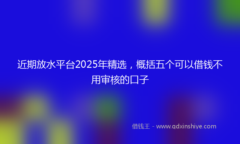 近期放水平台2025年精选，概括五个可以借钱不用审核的口子