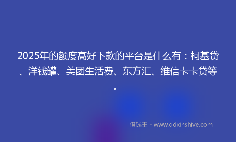 2025年的额度高好下款的平台是什么有：柯基贷、洋钱罐、美团生活费、东方汇、维信卡卡贷等。