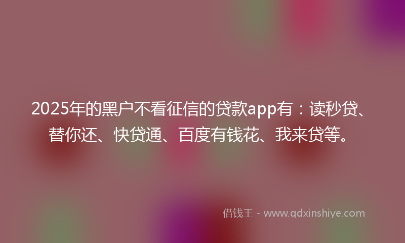 2025年的黑户不看征信的贷款app有：读秒贷、替你还、快贷通、百度有钱花、我来贷等。