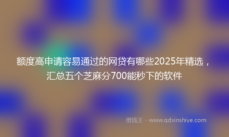 额度高申请容易通过的网贷有哪些2025年精选，汇总五个芝麻分700能秒下的软件