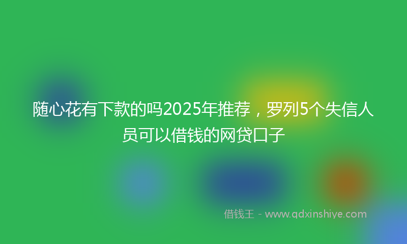 随心花有下款的吗2025年推荐，罗列5个失信人员可以借钱的网贷口子