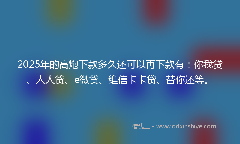 2025年的高炮下款多久还可以再下款有：你我贷、人人贷、e微贷、维信卡卡贷、替你还等。