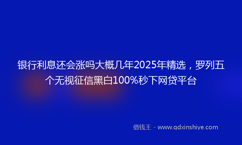银行利息还会涨吗大概几年2025年精选，罗列五个无视征信黑白100%秒下网贷平台