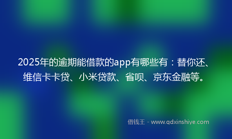 2025年的逾期能借款的app有哪些有：替你还、维信卡卡贷、小米贷款、省呗、京东金融等。