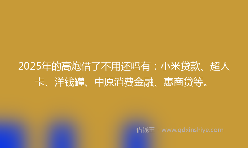 2025年的高炮借了不用还吗有：小米贷款、超人卡、洋钱罐、中原消费金融、惠商贷等。