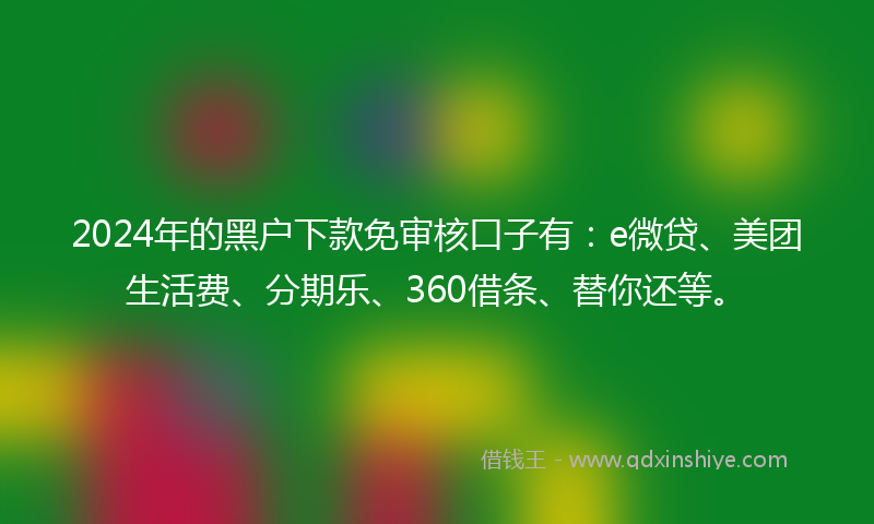 2024年的黑户下款免审核口子有：e微贷、美团生活费、分期乐、360借条、替你还等。