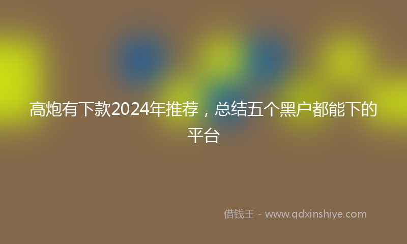 高炮有下款2024年推荐，总结五个黑户都能下的平台