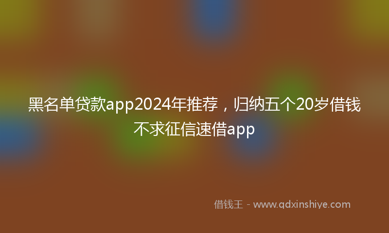 黑名单贷款app2024年推荐，归纳五个20岁借钱不求征信速借app
