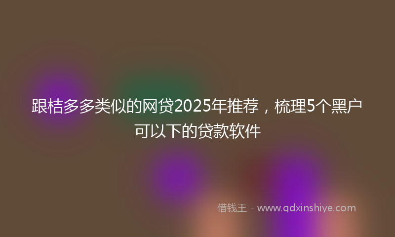 跟桔多多类似的网贷2025年推荐，梳理5个黑户可以下的贷款软件
