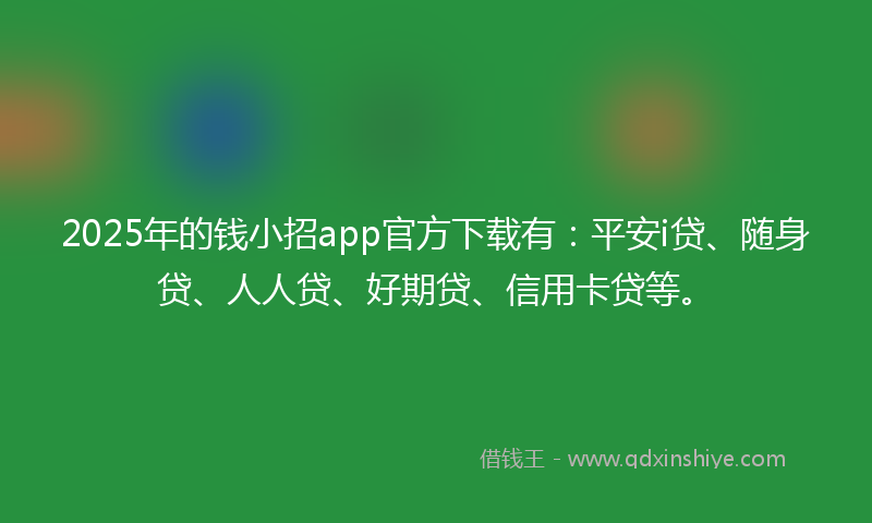 2025年的钱小招app官方下载有：平安i贷、随身贷、人人贷、好期贷、信用卡贷等。