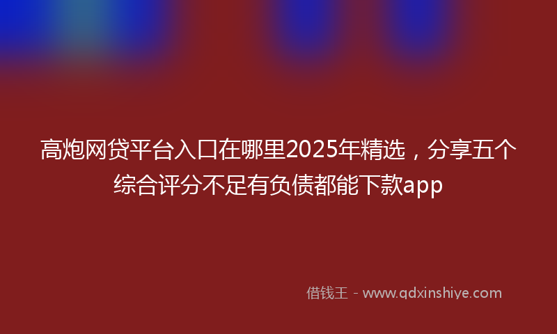 高炮网贷平台入口在哪里2025年精选，分享五个综合评分不足有负债都能下款app