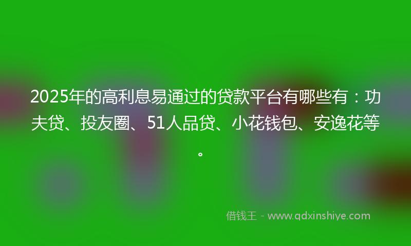 2025年的高利息易通过的贷款平台有哪些有：功夫贷、投友圈、51人品贷、小花钱包、安逸花等。