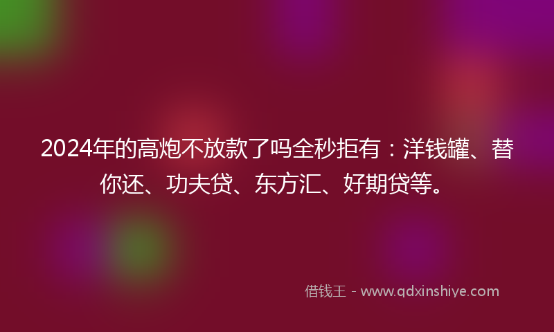 2024年的高炮不放款了吗全秒拒有：洋钱罐、替你还、功夫贷、东方汇、好期贷等。