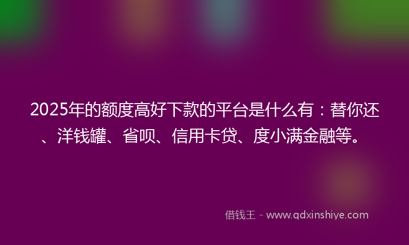 2025年的额度高好下款的平台是什么有：替你还、洋钱罐、省呗、信用卡贷、度小满金融等。