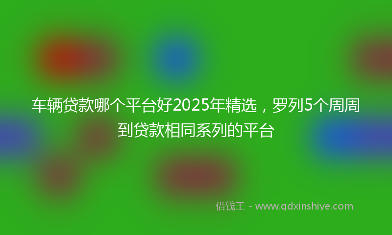 车辆贷款哪个平台好2025年精选，罗列5个周周到贷款相同系列的平台