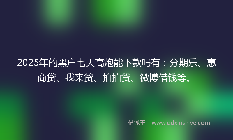 2025年的黑户七天高炮能下款吗有：分期乐、惠商贷、我来贷、拍拍贷、微博借钱等。