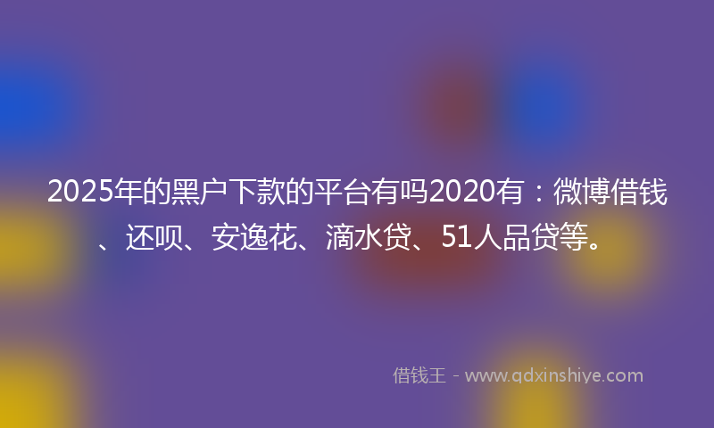 2025年的黑户下款的平台有吗2020有：微博借钱、还呗、安逸花、滴水贷、51人品贷等。