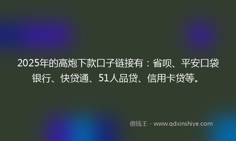 2025年的高炮下款口子链接有：省呗、平安口袋银行、快贷通、51人品贷、信用卡贷等。