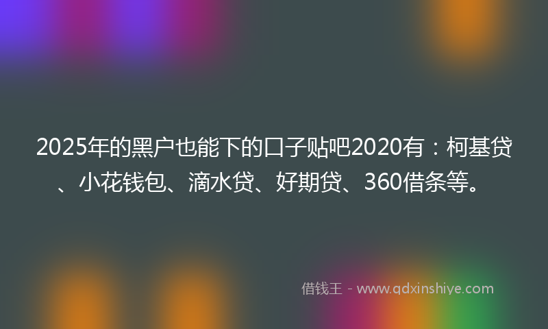 2025年的黑户也能下的口子贴吧2020有：柯基贷、小花钱包、滴水贷、好期贷、360借条等。