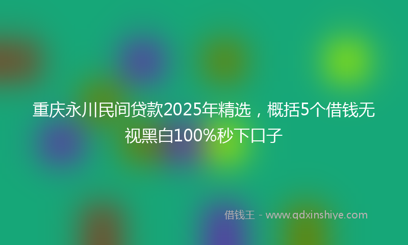 重庆永川民间贷款2025年精选，概括5个借钱无视黑白100%秒下口子
