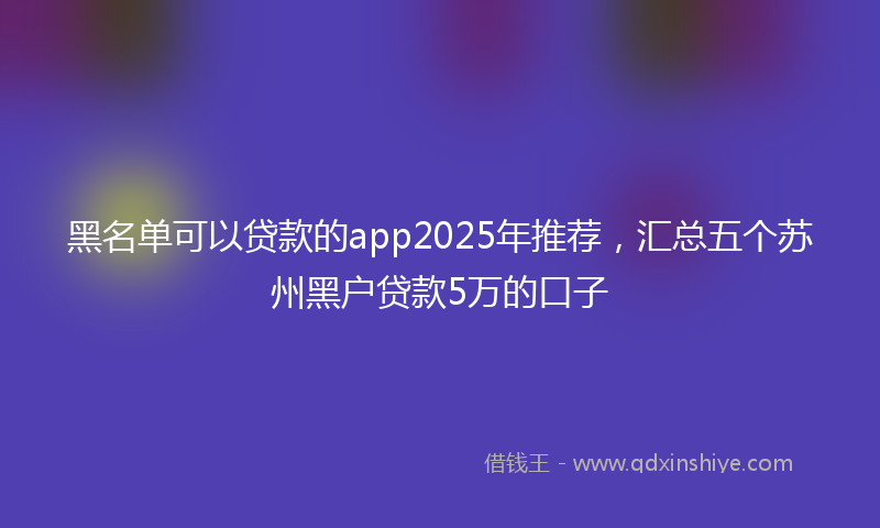 黑名单可以贷款的app2025年推荐，汇总五个苏州黑户贷款5万的口子