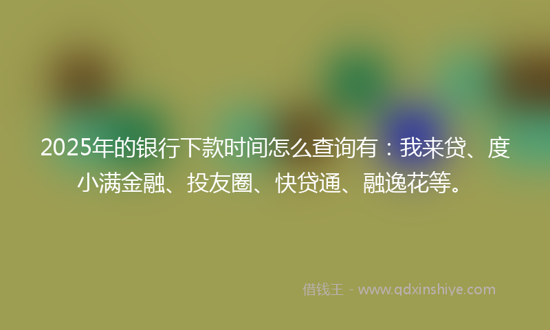 2025年的银行下款时间怎么查询有：我来贷、度小满金融、投友圈、快贷通、融逸花等。