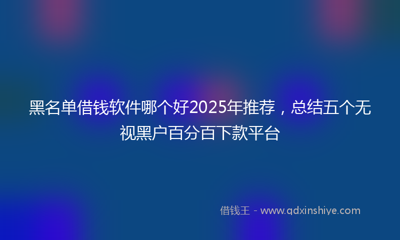 黑名单借钱软件哪个好2025年推荐，总结五个无视黑户百分百下款平台