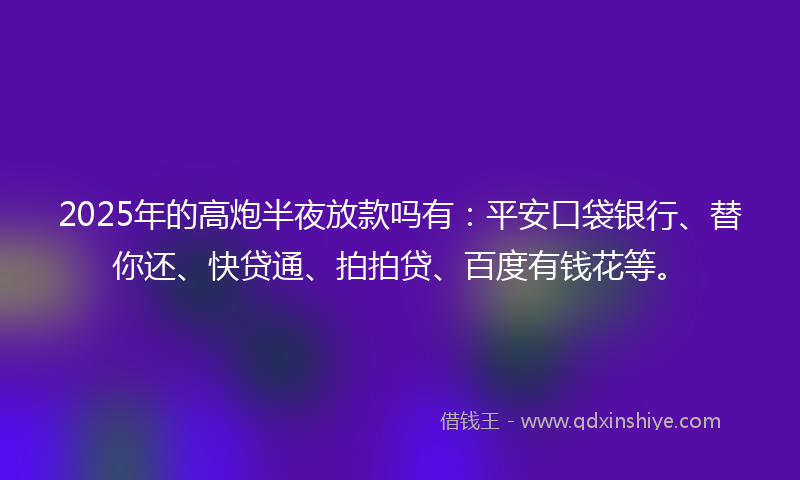 2025年的高炮半夜放款吗有：平安口袋银行、替你还、快贷通、拍拍贷、百度有钱花等。