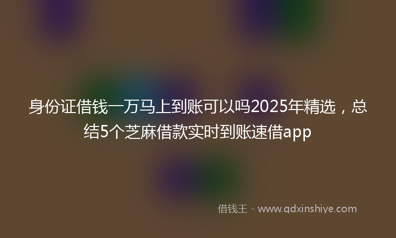 身份证借钱一万马上到账可以吗2025年精选，总结5个芝麻借款实时到账速借app
