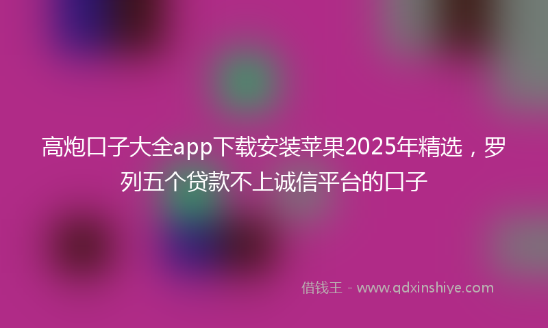 高炮口子大全app下载安装苹果2025年精选，罗列五个贷款不上诚信平台的口子