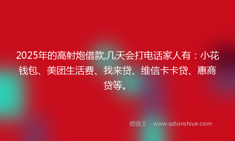 2025年的高射炮借款,几天会打电话家人有：小花钱包、美团生活费、我来贷、维信卡卡贷、惠商贷等。