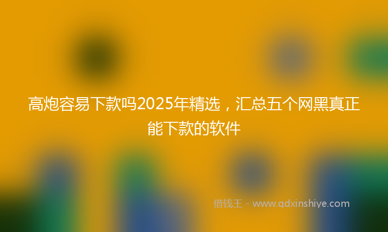 高炮容易下款吗2025年精选，汇总五个网黑真正能下款的软件