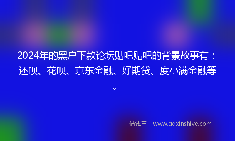 2024年的黑户下款论坛贴吧贴吧的背景故事有：还呗、花呗、京东金融、好期贷、度小满金融等。