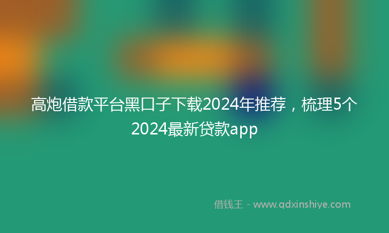 高炮借款平台黑口子下载2024年推荐，梳理5个2024最新贷款app