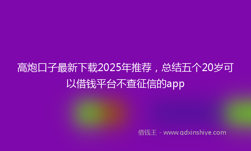 高炮口子最新下载2025年推荐，总结五个20岁可以借钱平台不查征信的app