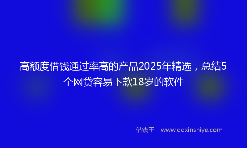 高额度借钱通过率高的产品2025年精选，总结5个网贷容易下款18岁的软件