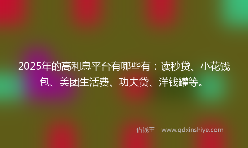 2025年的高利息平台有哪些有：读秒贷、小花钱包、美团生活费、功夫贷、洋钱罐等。