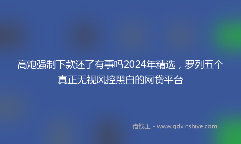 高炮强制下款还了有事吗2024年精选，罗列五个真正无视风控黑白的网贷平台