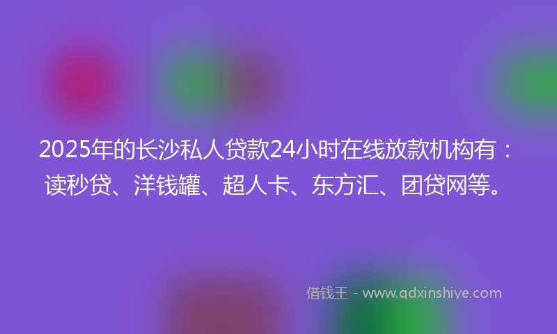 2025年的长沙私人贷款24小时在线放款机构有：读秒贷、洋钱罐、超人卡、东方汇、团贷网等。