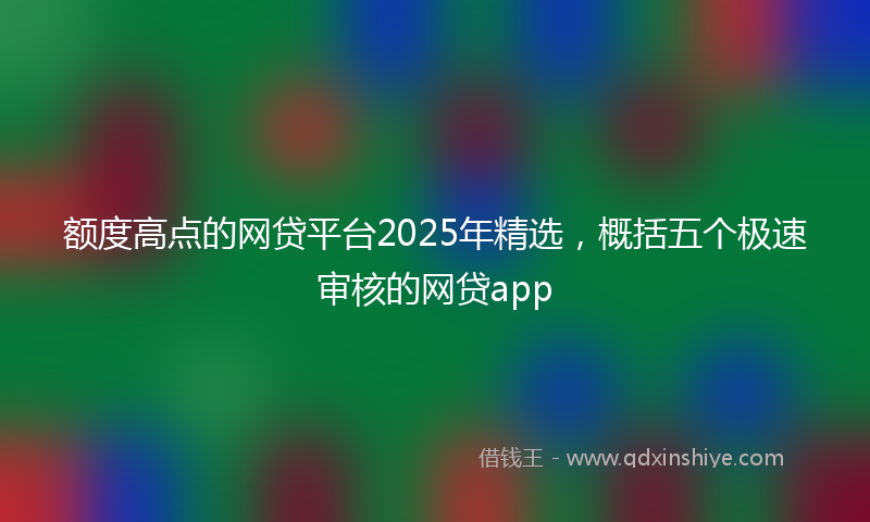 额度高点的网贷平台2025年精选，概括五个极速审核的网贷app