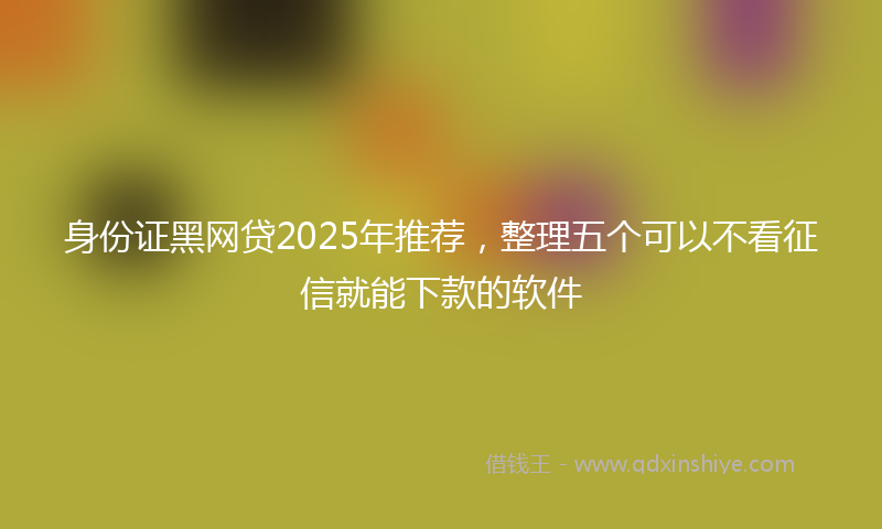 身份证黑网贷2025年推荐，整理五个可以不看征信就能下款的软件