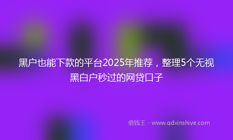 黑户也能下款的平台2025年推荐，整理5个无视黑白户秒过的网贷口子