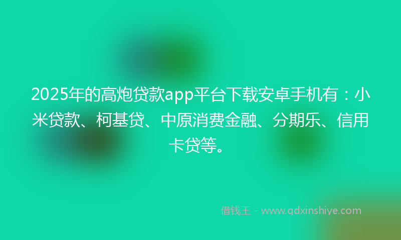 2025年的高炮贷款app平台下载安卓手机有：小米贷款、柯基贷、中原消费金融、分期乐、信用卡贷等。