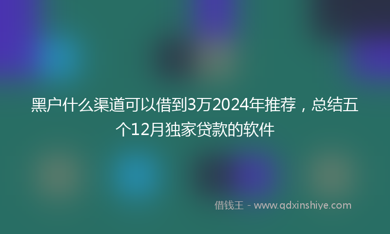 黑户什么渠道可以借到3万2024年推荐，总结五个12月独家贷款的软件